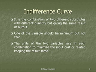 Indifference Curve
 It is the combination of two different substitutes
with different quantity but giving the same result
or output.
 One of the variable should be minimum but not
zero.
 The units of the two variables vary in each
combination to minimize the input cost or related
keeping the result same.
Dr Raju Indukoori 3
 