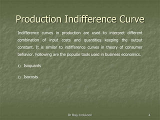 Production Indifference Curve
Indifference curves in production are used to interpret different
combination of input costs and quantities keeping the output
constant. It is similar to indifference curves in theory of consumer
behavior. Following are the popular tools used in business economics.
1) Isoquants
2) Isocosts
Dr Raju Indukoori 4
 