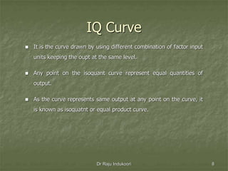 IQ Curve
 It is the curve drawn by using different combination of factor input
units keeping the oupt at the same level.
 Any point on the isoquant curve represent equal quantities of
output.
 As the curve represents same output at any point on the curve, it
is known as isoquatnt or equal product curve.
Dr Raju Indukoori 8
 