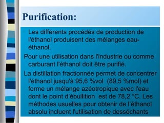 Purification:
 Les différents procédés de production de
l'éthanol produisent des mélanges eau-
éthanol.
Pour une utilisation dans l'industrie ou comme
carburant l'éthanol doit être purifié.
La distillation fractionnée permet de concentrer
l'éthanol jusqu'à 95,6 %vol (89,5 %mol) et
forme un mélange azéotropique avec l'eau
dont le point d’ébullition est de 78,2 °C. Les
méthodes usuelles pour obtenir de l’éthanol
absolu incluent l'utilisation de desséchants
 