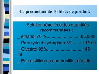 4.2 production de 10 litres de produit:
 Solution réactifs et les quantités
recommandées :
_ ééthanol 70 %............................8333ml
_ Peroxyde d’hydrogène 3%........417 ml
_ Glycérol 98%.............................145
ml
_ Eau distillée ou eau bouillie refroidie
 