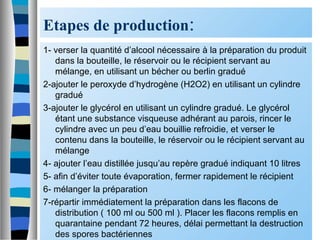 Etapes de production:
1- verser la quantité d’alcool nécessaire à la préparation du produit
dans la bouteille, le réservoir ou le récipient servant au
mélange, en utilisant un bécher ou berlin gradué
2-ajouter le peroxyde d’hydrogène (H2O2) en utilisant un cylindre
gradué
3-ajouter le glycérol en utilisant un cylindre gradué. Le glycérol
étant une substance visqueuse adhérant au parois, rincer le
cylindre avec un peu d’eau bouillie refroidie, et verser le
contenu dans la bouteille, le réservoir ou le récipient servant au
mélange
4- ajouter l’eau distillée jusqu’au repère gradué indiquant 10 litres
5- afin d’éviter toute évaporation, fermer rapidement le récipient
6- mélanger la préparation
7-répartir immédiatement la préparation dans les flacons de
distribution ( 100 ml ou 500 ml ). Placer les flacons remplis en
quarantaine pendant 72 heures, délai permettant la destruction
des spores bactériennes
 