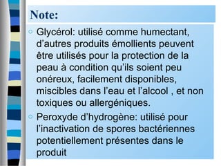 Note:
o Glycérol: utilisé comme humectant,
d’autres produits émollients peuvent
être utilisés pour la protection de la
peau à condition qu’ils soient peu
onéreux, facilement disponibles,
miscibles dans l’eau et l’alcool , et non
toxiques ou allergéniques.
o Peroxyde d’hydrogène: utilisé pour
l’inactivation de spores bactériennes
potentiellement présentes dans le
produit
 