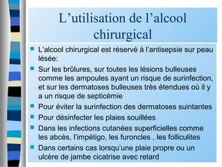 L’utilisation de l’alcool
chirurgical
 L’alcool chirurgical est réservé à l’antisepsie sur peau
lésée:
 Sur les brûlures, sur toutes les lésions bulleuses
comme les ampoules ayant un risque de surinfection,
et sur les dermatoses bulleuses très étendues où il y
a un risque de septicémie
 Pour éviter la surinfection des dermatoses suintantes
 Pour désinfecter les plaies souillées
 Dans les infections cutanées superficielles comme
les abcès, l’impétigo, les furoncles , les folliculites
 Dans certains cas lorsqu’une plaie propre ou un
ulcère de jambe cicatrise avec retard
 