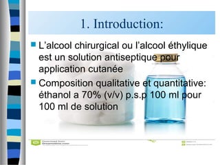 1. Introduction:
 L’alcool chirurgical ou l’alcool éthylique
est un solution antiseptique pour
application cutanée
 Composition qualitative et quantitative:
éthanol a 70% (v/v) p.s.p 100 ml pour
100 ml de solution
 