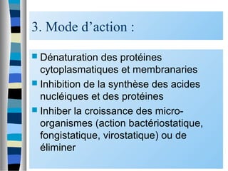 3. Mode d’action :
 Dénaturation des protéines
cytoplasmatiques et membranaries
 Inhibition de la synthèse des acides
nucléiques et des protéines
 Inhiber la croissance des micro-
organismes (action bactériostatique,
fongistatique, virostatique) ou de
éliminer
 