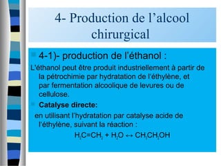 4- Production de l’alcool
chirurgical
 4-1)- production de l’éthanol :
L'éthanol peut être produit industriellement à partir de
la pétrochimie par hydratation de l‘éthylène, et
par fermentation alcoolique de levures ou de
cellulose.
 Catalyse directe:
en utilisant l’hydratation par catalyse acide de
l‘éthylène, suivant la réaction :
H2C=CH2 + H2O ↔ CH3CH2OH
 