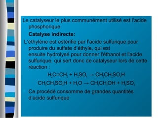 Le catalyseur le plus communément utilisé est l’acide
phosphorique
 Catalyse indirecte:
L‘éthylène est estérifie par l’acide sulfurique pour
produire du sulfate d’éthyle, qui est
ensuite hydrolysé pour donner l'éthanol et l'acide
sulfurique, qui sert donc de catalyseur lors de cette
réaction :
H2C=CH2 + H2SO4 → CH3CH2SO4H
CH3CH2SO4H + H2O → CH3CH2OH + H2SO4
 Ce procédé consomme de grandes quantités
d’acide sulfurique
 