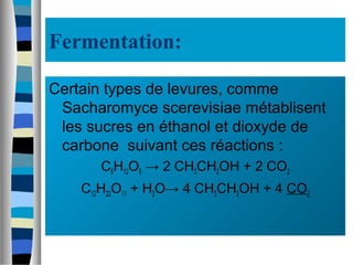 Fermentation:
Certain types de levures, comme
Sacharomyce scerevisiae métablisent
les sucres en éthanol et dioxyde de
carbone suivant ces réactions :
C6H12O6 → 2 CH3CH2OH + 2 CO2
C12H22O11 + H2O→ 4 CH3CH2OH + 4 CO2
 