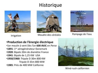 Historique
Pompage de l’eau
Irrigation
•Production de l’énergie électrique
•1er moulin à vent Dès l’an 600 AVJC en Perse
•1891: 1er aérogénérateur Danemark
•1920: Bipale 20m de diamètre France
•1941: Bipale de 1,25 KW USA
•1950/1960: Tripale D 30m 800 KW
Tripale D 35m 800 MW
•1985: Près de 400 MW Californie
Wind-rush californien
Moudre des céréales
 