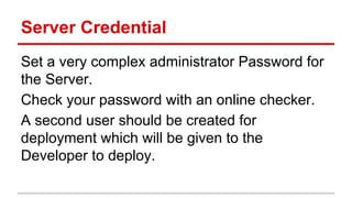 Server Credential
Set a very complex administrator Password for
the Server.
Check your password with an online checker.
A second user should be created for
deployment which will be given to the
Developer to deploy.
 