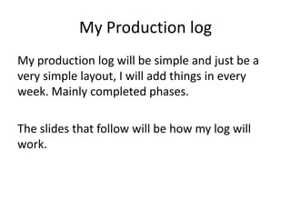 My Production log
My production log will be simple and just be a
very simple layout, I will add things in every
week. Mainly completed phases.
The slides that follow will be how my log will
work.
 