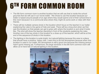 6TH FORM COMMON ROOM
• The 6th form common room is another location that we will use that is inside the school
grounds that we will use in our movie trailer. We chose to use this location because our
trailer is based around people of an age where they would spend a lot of their school time in
this room because it is a communal area where they might do some work or relax with their
friends.
• There will be multiple camera shots in the location which focus on the teacher in our trailer
explaining the rules to the game of hide and seek. There will be a long shot when we first
see this location so that people can get to grips with where the location is and what it looks
like. The shot will show the teacher standing in front of the students explaining the rules.
Another one of the key shots in this location is a close up of the teacher, which will be at the
end of the sequence of shots in this location.
• The lighting in this location is quite bright, but natural lighting because this area is a place
that should have a positive, happy vibe. I want this to be the atmosphere because when this
location is used in our trailer, the atmosphere is still a good one because the missing person
hasn't gone missing yet. Furthermore, the large windows in the 6th form common room will
allow us to have lots of natural lighting in the location.
 