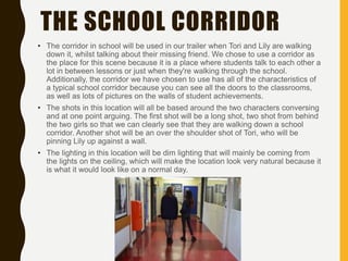 THE SCHOOL CORRIDOR
• The corridor in school will be used in our trailer when Tori and Lily are walking
down it, whilst talking about their missing friend. We chose to use a corridor as
the place for this scene because it is a place where students talk to each other a
lot in between lessons or just when they're walking through the school.
Additionally, the corridor we have chosen to use has all of the characteristics of
a typical school corridor because you can see all the doors to the classrooms,
as well as lots of pictures on the walls of student achievements.
• The shots in this location will all be based around the two characters conversing
and at one point arguing. The first shot will be a long shot, two shot from behind
the two girls so that we can clearly see that they are walking down a school
corridor. Another shot will be an over the shoulder shot of Tori, who will be
pinning Lily up against a wall.
• The lighting in this location will be dim lighting that will mainly be coming from
the lights on the ceiling, which will make the location look very natural because it
is what it would look like on a normal day.
 