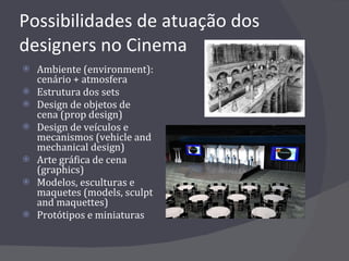 Possibilidades de atuação dos designers no Cinema Ambiente (environment): cenário + atmosfera Estrutura dos sets Design de objetos de cena (prop design) Design de veículos e mecanismos (vehicle and mechanical design) Arte gráfica de cena (graphics) Modelos, esculturas e maquetes (models, sculpt and maquettes) Protótipos e miniaturas 