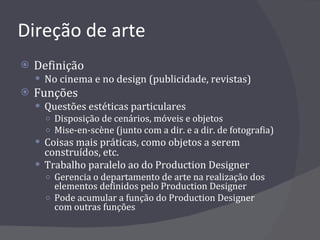 Direção de arte Definição No cinema e no design (publicidade, revistas) Funções Questões estéticas particulares Disposição de cenários, móveis e objetos Mise-en-scène (junto com a dir. e a dir. de fotografia) Coisas mais práticas, como objetos a serem construídos, etc. Trabalho paralelo ao do Production Designer Gerencia o departamento de arte na realização dos elementos definidos pelo Production Designer Pode acumular a função do Production Designer com outras funções 