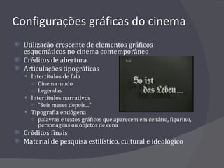 Configurações gráficas do cinema Utilização crescente de elementos gráficos esquemáticos no cinema contemporâneo Créditos de abertura Articulações tipográficas Intertítulos de fala Cinema mudo Legendas Intertítulos narrativos "Seis meses depois..." Tipografia endógena palavras e textos gráficos que aparecem em cenário, figurino, personagens ou objetos de cena Créditos finais Material de pesquisa estilístico, cultural e ideológico 