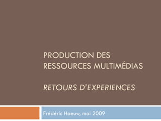 PRODUCTION DES RESSOURCES MULTIMÉDIAS RETOURS D’EXPERIENCES Frédéric Haeuw, mai 2009 