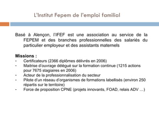 Basé à Alençon, l’IFEF est une association au service de la FEPEM et des branches professionnelles des salariés du particulier employeur et des assistants maternels Missions : Certificateurs (2366 diplômes délivrés en 2006) Maitrise d’ouvrage délégué sur la formation continue (1215 actions pour 7675 stagiaires en 2006) Acteur de la professionnalisation du secteur Pilote d’un réseau d’organismes de formations labellisés (environ 250 répartis sur le territoire) Force de proposition CPNE (projets innovants, FOAD, relais ADV …) L’Institut Fepem de l’emploi familial  