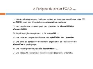   A l’origine du projet FOAD … 1- Une expérience depuis quelques années en formation qualifiante (titre EFP en FOAD) mais pas d’expérience  en formation continue 2- des besoins non couverts pour des questions de  disponibilité et d’accessibilité 3- la pédagogie « angle mort » de la  qualité  … 4- une prise en compte insuffisante des  spécificités des  branches  5- une prise de conscience de certains organismes de la nécessité de  diversifier  la pédagogie 6- une reconfiguration possible des  territoires  …  7- une nécessité économique incontournable (économie d’échelle) 