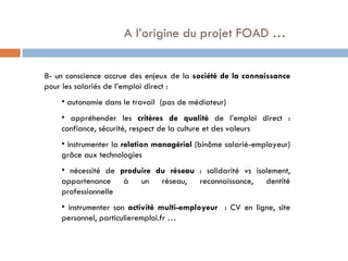  A l’origine du projet FOAD … 8- un conscience accrue des enjeux de la  société de la connaissance  pour les salariés de l’emploi direct : autonomie dans le travail  (pas de médiateur) appréhender les  critères de qualité  de l’emploi direct : confiance, sécurité, respect de la culture et des valeurs instrumenter la  relation managérial  (binôme salarié-employeur) grâce aux technologies nécessité de  produire du réseau  : solidarité vs isolement, appartenance à un réseau, reconnaissance, dentité professionnelle instrumenter son  activité multi-employeur  : CV en ligne, site personnel, particulieremploi.fr … 