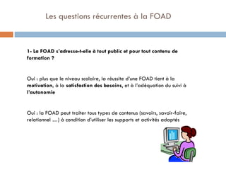   Les questions récurrentes à la FOAD 1- La FOAD s’adresse-t-elle à tout public et pour tout contenu de formation ? Oui : plus que le niveau scolaire, la réussite d’une FOAD tient à la  motivation,  à la  satisfaction des besoins , et à l’adéquation du suivi à  l’autonomie Oui : la FOAD peut traiter tous types de contenus (savoirs, savoir-faire, relationnel …) à condition d’utiliser les supports et activités adaptés 