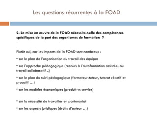   Les questions récurrentes à la FOAD 2- La mise en œuvre de la FOAD nécessite-t-elle des compétences spécifiques de la part des organismes de formation  ? Plutôt oui, car les impacts de la FOAD sont nombreux : sur le plan de l’organisation du travail des équipes sur l’approche pédagogique (recours à l’autoformation assistée, au travail collaboratif ..) sur le plan du suivi pédagogique (formateur-tuteur, tutorat réactif et proactif …) sur les modèles économiques (produit vs service)  sur la nécessité de travailler en partenariat sur les aspects juridiques (droits d’auteur …) 