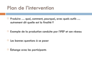 Plan de l’intervention Produire … quoi, comment, pourquoi, avec quels outils … autrement dit quelle est la finalité ? Exemple de la production conduite par l’IFEF et son réseau  Les bonnes questions à se poser Échange avec les participants 