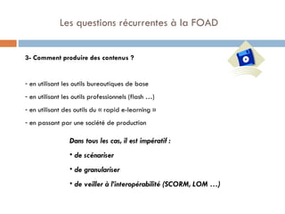   Les questions récurrentes à la FOAD 3- Comment produire des contenus ? en utilisant les outils bureautiques de base en utilisant les outils professionnels (flash …)  en utilisant des outils du « rapid e-learning »  en passant par une société de production Dans tous les cas, il est impératif : de scénariser de granulariser de veiller à l’interopérabilité (SCORM, LOM …) 