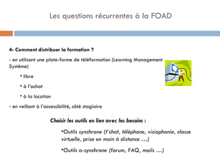   Les questions récurrentes à la FOAD 4- Comment distribuer la formation ? - en utilisant une plate-forme de téléformation (Learning Management Système) libre à l’achat à la location  en veillant à l’accessibilité, côté stagiaire  Choisir les outils en lien avec les besoins : Outils synchrone (t’chat, téléphone, visiophonie, classe virtuelle, prise en main à distance …) Outils a-synchrone (forum, FAQ, mails …) 