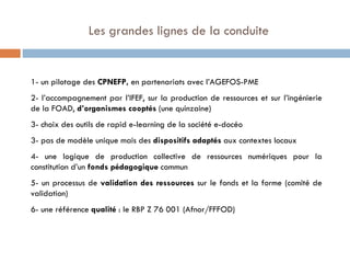   Les grandes lignes de la conduite 1- un pilotage des  CPNEFP,  en partenariats avec l’AGEFOS-PME 2- l’accompagnement par l’IFEF, sur la production de ressources et sur l’ingénierie de la FOAD,  d’organismes cooptés  (une quinzaine) 3- choix des outils de rapid e-learning de la société e-docéo 3- pas de modèle unique mais des  dispositifs adaptés  aux contextes locaux 4- une logique de production collective de ressources numériques pour la constitution d’un  fonds pédagogique  commun  5- un processus de  validation des ressources  sur le fonds et la forme (comité de validation) 6- une référence  qualité  : le RBP Z 76 001 (Afnor/FFFOD) 