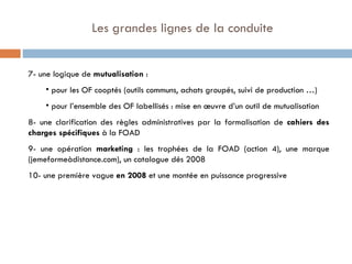   Les grandes lignes de la conduite 7- une logique de  mutualisation  : pour les OF cooptés (outils communs, achats groupés, suivi de production …) pour l’ensemble des OF labellisés : mise en œuvre d’un outil de mutualisation 8- une clarification des règles administratives par la formalisation de  cahiers des charges spécifiques  à la FOAD 9- une opération  marketing  : les trophées de la FOAD (action 4), une marque (jemeformeàdistance.com), un catalogue dés 2008 10- une première vague  en 2008  et une montée en puissance progressive 