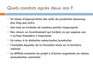 Quels constats après deux ans ? Un temps d’appropriation des outils de production beaucoup plus long que prévu Une mise en évidente de contenus parfois inappropriés Des retours sur investissement qui tardent, ce qui suppose une « surface financière » importante Un retour à la distinction scénarisation/production L’insoluble équation de la formation mixte sur le territoire national La difficile extension du projet à d’autres organismes du réseau (mutualisation restreinte) 