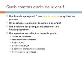 Quels constats après deux ans ? Une formule qui répond à une  attente certaine  et qui fait ses preuves Un décollage exponentiel en année 2 du projet  Une évolution des pratiques du présentiel vers l’accompagnement Une ouverture vers d’autres types de projets Centre de ressources Sensibilisation aux métiers VAE et FOAD Lien avec les DOM  E-portfolio, arbres de connaissances Communauté de pratiques 