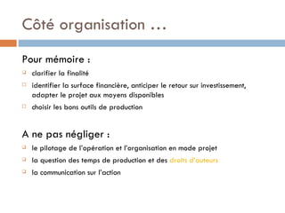 Côté organisation … Pour mémoire : clarifier la finalité identifier la surface financière, anticiper le retour sur investissement, adapter le projet aux moyens disponibles choisir les bons outils de production A ne pas négliger : le pilotage de l’opération et l’organisation en mode projet  la question des temps de production et des  droits d’auteurs la communication sur l’action 