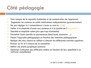 Côté pédagogie Tenir compte de la capacité d’attention et de concentration de l’apprenant Segmenter les contenus en unités relativement indépendantes (granularisation) Ne pas négliger la « nomenclature » (avec ou sans la  LOM ) Veiller à la simplicité d’accès aux contenus et à la qualité de l’ interactivité   Sobriété et simplicité valent plus que trop d’animation Permettre l’auto contrôle en permanence (feed-back, sommaire …) Penser l’approche pédagogique en fonction des intentions pédagogiques Rédiger des story board en veillant à alterner les différentes activités cognitives Évaluer au fur et à mesure de la conception Définir une charte graphique commune Optimiser l’utilisation des différents médias en fonction de leur spécificité à se renforcer mutuellement CF RBP Z 76 001 – FFFOD/AFNOR 