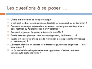 Les questions à se poser … Quelle est ma vision de l’apprentissage ? Quels sont les buts de ma ressource (centrés sur un aspect ou un domaine) ? Comment est-ce que je considère les erreurs des apprenants (feed-back pour rectifier ou Apprentissage Par Problème) ? Comment organiser l’espace, le temps, le contrôle ? Quelle sera ma place (expert, accompagnateur, facilitateur …) ? quelle est la source principale de motivation des apprenants (intrinsèque ou extrinsèque) ? Comment prendre en compte les différences (culturelles, cognitives … des apprenants ? La formation doit-elle permettre aux apprenants d’entrer dans une communauté professionnelle ? 