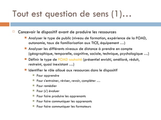 Tout est question de sens (1)… Concevoir le dispositif avant de produire les ressources  Analyser le type de public (niveau de formation, expérience de la FOAD, autonomie, taux de familiarisation aux TICE, équipement …) Analyser les différents niveaux de distance à prendre en compte (géographique, temporelle, cognitive, sociale, technique, psychologique …) Définir le type de  FOAD souhaité  (présentiel enrichi, amélioré, réduit, restreint, quasi inexistant …)  Identifier le rôle alloué aux ressources dans le dispositif Pour apprendre Pour s’entrainer, réviser, revoir, compléter …  Pour remédier Pour (s’) évaluer  Pour faire produire les apprenants  Pour faire communiquer les apprenants Pour faire communiquer les formateurs 