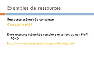 Exemples de ressources Ressource scénarisée complexe  C’est quoi la télé ? Entre ressource scénarisée complexe et serious game :  Profil FOAD http://www.savoirsinteractifs.com/cw0/index.html 