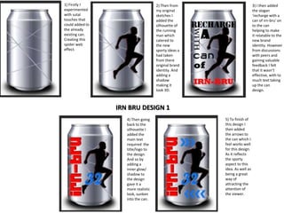 1) Firstly I
experimented
with sutal
touches that
could added to
the already
existing can.
Creating this
spider web
effect.

2) Then from
my original
sketches I
added the
silhouette of
the running
man which
catered to
the new
sporty ideas a
had taken
from there
original brand
identity. And
adding a
shadow
making it
look 3D.

3) I then added
the slogan
‘recharge with a
can of irn-bru’ on
to the can
helping to make
it relatable to the
new brand
identity. However
from discussions
with peers and
gaining valuable
feedback I felt
that it wasn’t
effective, with to
much text taking
up the can
design.

IRN BRU DESIGN 1
4) Then going
back to the
silhouette I
added the
main text
required the
title/logo to
the design.
And so by
adding a
inner glow/
shadow to
the design
gave it a
more realistic
look, sunken
into the can.

5) To finish of
this design I
then added
the arrows to
the can which I
feel works well
for this design.
As it reflects
the sporty
aspect to this
idea. As well as
being a great
way of
attracting the
attention of
the viewer.

 