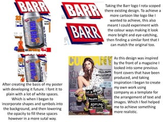 Taking the Barr logo I rota scoped
there existing design. To achieve a
more cartoon like logo like I
wanted to achieve, this also
meant I could experiment with
the colour ways making it look
more bright and eye-catching,
then finding a similar font that I
can match the original too.

After creating the basis of my poster
with developing it future. I font it to
plain with a lot of white spaces.
Which is when I began to
incorporate shapes and symbols into
the background, and then lowering
the opacity to fill these spaces
however in a more sutal way.

As this design was inspired
by the front of a magazine I
looked into some previous
front covers that have been
produced, and taking
inspiration I began to create
my own work using
company as a template for
the arrangement of text and
images. Which I feel helped
me to achieve something
more realistic.

 