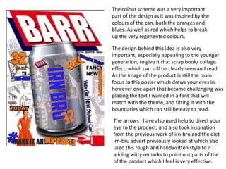 The colour scheme was a very important
part of the design as it was inspired by the
colours of the can, both the oranges and
blues. As well as red which helps to break
up the very regimented colours.
The design behind this idea is also very
important, especially appealing to the younger
generation, to give it that scrap book/ collage
effect, which can still be clearly seen and read.
As the image of the product is still the main
focus to this poster which draws your eyes in.
however one apart that became challenging was
placing the text I wanted in a font that will
match with the theme, and fitting it with the
boundaries which can still be easy to read.

The arrows I have also used help to direct your
eye to the product, and also took inspiration
from the previous work of irn-bru and the diet
irn-bru advert previously looked at which also
used this rough and handwritten style to it
adding witty remarks to point out parts of the
of the product which I feel is very effective.

 