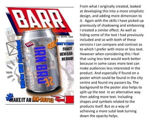 From what I originally created, looked
at developing this into a more simplistic
design, and adding more dimension to
it. Again with the skills I have picked up
previously of shadowing and embossing
I created a similar effect. As well as
hiding some of the text I had previously
included and so with both of these
versions I can compare and contrast as
to which I prefer with more or less text.
However when considering this I feel
that using less text would work better
because in some cases more text can
make audiences less interested in the
product. And especially if found on a
poster which could be found in the city
centre and found my passers by. The
background to the poster also helps to
split up the text in an alternative way
then adding more text. Including
shapes and symbols related to the
products itself. But as a way of
achieving a more sutal look turning
down the opacity helps.

 