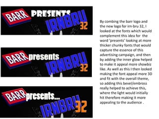 By combing the barr logo and
the new logo for irn-bru 32, I
looked at the fonts which would
complement this idea for the
word ‘presents’ looking at more
thicker chunky fonts that would
capture the essence of this
advertising campaign, and then
by adding the inner glow helped
to make it appeal more showbiz
like. As well as this I then looked
making the font appeal more 3D
and fit with the overall theme,
so adding this bevel/embross
really helped to achieve this,
where the light would initially
hit therefore making it more
appealing to the audience .

 