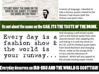 In terms of language, I decided to
take a famous quotes related to the
themes I had chosen both the
fashion and sports idea.

And changing a well known quote
such as the fashion quote from coco
channel herself, then adapting this
and linking it in with the drink irnbru 32, and the football quote taken
from David Beckham and changing
this to relate to the energy drink
irn-bru and the relevance of
Scotland. Which will also appeal to
the already existing target market.

 