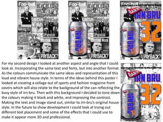 For my second design I looked at another aspect and angle that I could
look at. Incorporating the same text and fonts, but into another format.
As the colours communicate the same ideas and representation of this
loud and vibrant house style. In terms of the ideas behind this poster I
looked at creating a collage out of sports and fashion magazine front
covers which will also relate to the background of the can reflecting the
busy style of irn-bru. Then with this background I decided to tone down
the colours making it black and white, and improving the contrast.
Making the text and image stand out, similar to irn-bru’s original house
style. In the future to show development I could look at trying out
different text placement and some of the effects that I could use to
make it appear more 3D and professional.

 