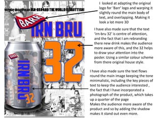 I looked at adapting the original
logo for ‘Barr' logo and warping it
slightly round the main body of
text, and overlapping. Making it
look a lot more 3D

I have also made sure that the text
‘irn-bru 32’ is centre of attention,
and the fact that I am rebranding
there new drink makes the audience
more aware of this, and the 32 helps
to draw your attention into the
poster. Using a similar colour scheme
from there original house style.
I have also made sure the text flows
round the main image keeping the tone
minimalistic, including the key pieces of
text to keep the audience interested ,
the fact that I have incorporated a
photograph of the product, which takes
up a quarter of the page
Makes the audience more aware of the
product and so by adding the shadow
makes it stand out even more.

 