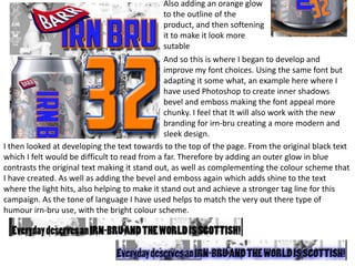 Also adding an orange glow
to the outline of the
product, and then softening
it to make it look more
sutable
And so this is where I began to develop and
improve my font choices. Using the same font but
adapting it some what, an example here where I
have used Photoshop to create inner shadows
bevel and emboss making the font appeal more
chunky. I feel that It will also work with the new
branding for irn-bru creating a more modern and
sleek design.
I then looked at developing the text towards to the top of the page. From the original black text
which I felt would be difficult to read from a far. Therefore by adding an outer glow in blue
contrasts the original text making it stand out, as well as complementing the colour scheme that
I have created. As well as adding the bevel and emboss again which adds shine to the text
where the light hits, also helping to make it stand out and achieve a stronger tag line for this
campaign. As the tone of language I have used helps to match the very out there type of
humour irn-bru use, with the bright colour scheme.

 