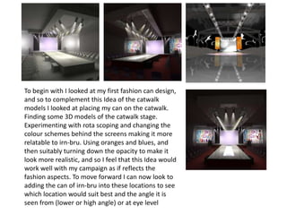 To begin with I looked at my first fashion can design,
and so to complement this Idea of the catwalk
models I looked at placing my can on the catwalk.
Finding some 3D models of the catwalk stage.
Experimenting with rota scoping and changing the
colour schemes behind the screens making it more
relatable to irn-bru. Using oranges and blues, and
then suitably turning down the opacity to make it
look more realistic, and so I feel that this Idea would
work well with my campaign as if reflects the
fashion aspects. To move forward I can now look to
adding the can of irn-bru into these locations to see
which location would suit best and the angle it is
seen from (lower or high angle) or at eye level

 