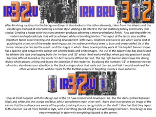 After finalising my ideas for the background layers I then looked at the other elements, taken from the adverts and the
can designs I looked at incorporating a similar style. Adding a 3D effect to the text matching blocky and chunky font
choice. Creating a house style that runs between products achieving a more professional finish. Also working with the
modern and updated style that will be achieved while re branding irn-bru. The layout of the text is also another
important factor experimenting and showing development with levels, rotations and sizes to see which works best at
grabbing the attention of the reader reaching out to the audience without been to busy and overcrowded. As of the
banner above you can see the results and the stages in which I have developed my work at. the top left banner shows
has a specific split between the colour text and the black and white images. The use of the opacity tool has also helped
to achieve this look overlapping both the ‘irn-bru’ and ’32’ which I feel works well but when put into practise it could
become difficult to read as the words ‘irn-brn’ become difficult to read. The top right banner also shows this strong
divide which proves striking and draws the attention of the reader in. By placing the numbers ‘32’ in-between the can
of irn-bru also draws your attention to the block orange colour that leads out the can, and feel it would work well for
other versions that I wish to create for the football players to targeting mainly a male audience.

Overall I feel happiest with this design out of the 3 I have created and developed. As I like the stark contrast between
black and white and the orange and blue, which complement each other well. I have also incorporated an image of the
can so that the audience are aware of the product making it more recognizable on the shelf. I also feel that they layout
to this banner is a lot more formal in style, with everything placed straight and with margin between. This design is also
very symmetrical in style with everything focused to the centre.

 